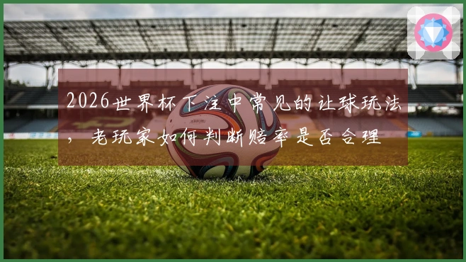2026世界杯下注中常见的让球玩法，老玩家如何判断赔率是否合理