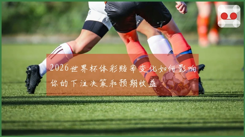 2026世界杯体彩赔率变化如何影响你的下注决策和预期收益