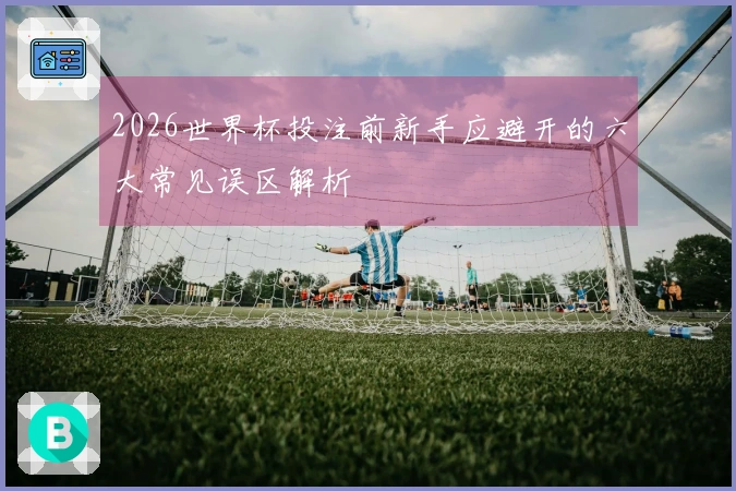 2026世界杯投注前新手应避开的六大常见误区解析