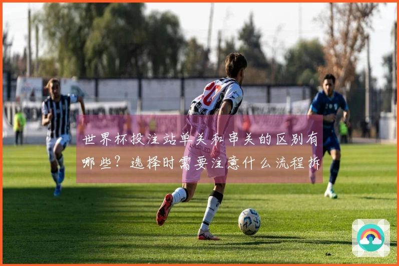 世界杯投注站单关和串关的区别有哪些？选择时需要注意什么流程拆解