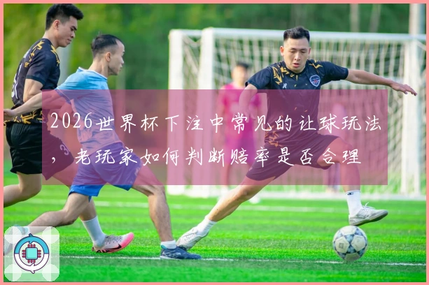 2026世界杯下注中常见的让球玩法，老玩家如何判断赔率是否合理