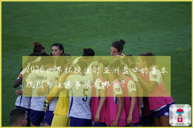 2026世界杯投注时亚洲盘口的基本规则与注意事项有哪些？